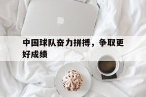 满冠APP-中国球队奋力拼搏，争取更好成绩的简单介绍