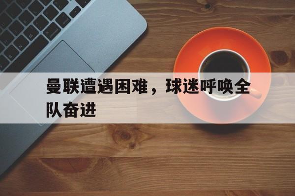 关于曼联遭遇困难，球迷呼唤全队奋进的信息