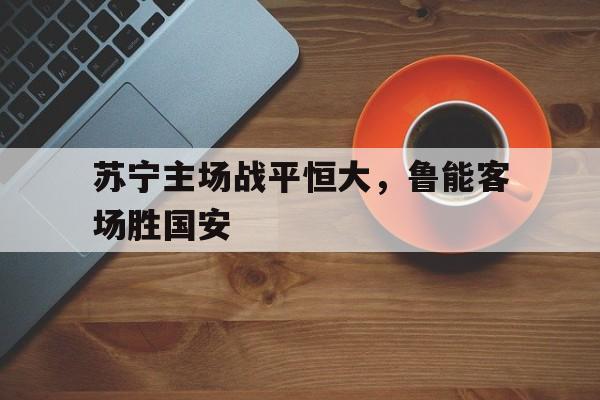 关于苏宁主场战平恒大,鲁能客场胜国安的信息 关于苏宁主场战平恒大,鲁能客场胜国安的信息